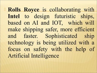  Rolls Royce is collaborating with
Intel to design futuristic ships,
based on AI and IOT, which will
make shipping safer, more efficient
and faster. Sophisticated ship
technology is being utilized with a
focus on safety with the help of
Artificial Intelligence
 
