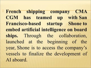  French shipping company CMA
CGM has teamed up with San
Francisco-based startup Shone to
embed artificial intelligence on board
ships. Through the collaboration,
launched at the beginning of the
year, Shone is to access the company’s
vessels to finalize the development of
AI aboard.
 