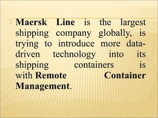  Maersk Line is the largest
shipping company globally, is
trying to introduce more data-
driven technology into its
shipping containers is
with Remote Container
Management.
 