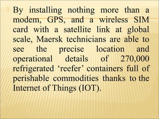  By installing nothing more than a
modem, GPS, and a wireless SIM
card with a satellite link at global
scale, Maersk technicians are able to
see the precise location and
operational details of 270,000
refrigerated ‘reefer’ containers full of
perishable commodities thanks to the
Internet of Things (IOT).
 
