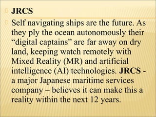  JRCS
 Self navigating ships are the future. As
they ply the ocean autonomously their
“digital captains” are far away on dry
land, keeping watch remotely with
Mixed Reality (MR) and artificial
intelligence (AI) technologies. JRCS -
a major Japanese maritime services
company – believes it can make this a
reality within the next 12 years.
 