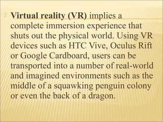  Virtual reality (VR) implies a
complete immersion experience that
shuts out the physical world. Using VR
devices such as HTC Vive, Oculus Rift
or Google Cardboard, users can be
transported into a number of real-world
and imagined environments such as the
middle of a squawking penguin colony
or even the back of a dragon.
 