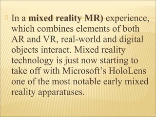  In a mixed reality MR) experience,
which combines elements of both
AR and VR, real-world and digital
objects interact. Mixed reality
technology is just now starting to
take off with Microsoft’s HoloLens
one of the most notable early mixed
reality apparatuses.
 
