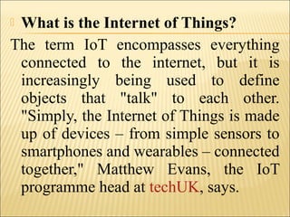  What is the Internet of Things?
The term IoT encompasses everything
connected to the internet, but it is
increasingly being used to define
objects that "talk" to each other.
"Simply, the Internet of Things is made
up of devices – from simple sensors to
smartphones and wearables – connected
together," Matthew Evans, the IoT
programme head at techUK, says.
 