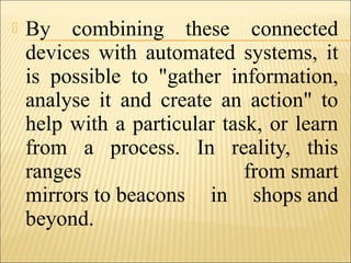  By combining these connected
devices with automated systems, it
is possible to "gather information,
analyse it and create an action" to
help with a particular task, or learn
from a process. In reality, this
ranges from smart
mirrors to beacons in shops and
beyond.
 