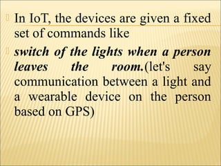  In IoT, the devices are given a fixed
set of commands like
 switch of the lights when a person
leaves the room.(let's say
communication between a light and
a wearable device on the person
based on GPS)
 