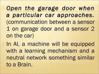  Open the garage door when
a particular car approaches.
(communication between a sensor
1 on garage door and a sensor 2
on the car)
 In AI, a machine will be equipped
with a learning mechanism and a
neutral network something similar
to a Brain.
 