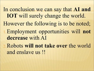 In conclusion we can say that AI and
IOT will surely change the world.
However the following is to be noted;
1.Employment opportunities will not
decrease with AI
2.Robots will not take over the world
and enslave us !!
 