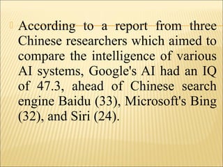  According to a report from three
Chinese researchers which aimed to
compare the intelligence of various
AI systems, Google's AI had an IQ
of 47.3, ahead of Chinese search
engine Baidu (33), Microsoft's Bing
(32), and Siri (24).
 