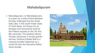 Mahabalipuram
 Mamallapuram, or Mahabalipuram,
is a town on a strip of land between
the Bay of Bengal and the Great
Salt Lake, in the south Indian state
of Tamil Nadu. It’s known for its
temples and monuments built by
the Pallava dynasty in the 7th and
8th centuries. The seafront Shore
Temple comprises 3 ornate granite
shrines. Krishna’s Butter Ball is a
massive boulder balanced on a
small hill near the Ganesha Ratha
stone temple.
 