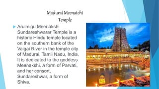Madurai Meenatchi
Temple
 Arulmigu Meenakshi
Sundareshwarar Temple is a
historic Hindu temple located
on the southern bank of the
Vaigai River in the temple city
of Madurai, Tamil Nadu, India.
It is dedicated to the goddess
Meenakshi, a form of Parvati,
and her consort,
Sundareshwar, a form of
Shiva.
 