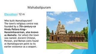 Mahabalipuram
Elevation: 12 m
Who built Mamallapuram?
The town's religious centre was
founded by a 7th-century-ce
Hindu Pallava king—
Narasimhavarman, also known
as Mamalla—for whom the town
was named. Ancient Chinese,
Persian, and Roman coins found
at Mamallapuram point to its
earlier existence as a seaport.
 