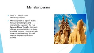 Mahabalipuram
 What Is The Special Of
Mahabalipuram ???
 Mahabalipuram is a place that is
famous for its temples and
monuments, especially the very
famous Shore Temple. It consists
of three temples built in one single
complex, that was constructed way
back in the 8th century. Another
famous temple is the Pancha
Rathas.
 