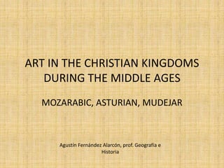 ART IN THE CHRISTIAN KINGDOMS
DURING THE MIDDLE AGES
MOZARABIC, ASTURIAN, MUDEJAR
Agustín Fernández Alarcón, prof. Geografía e
Historia
 