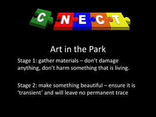 Art in the Park
Stage 1: gather materials – don’t damage
anything, don’t harm something that is living.
Stage 2: make something beautiful – ensure it is
‘transient’ and will leave no permanent trace
 