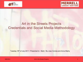Art in the Streets ProjectsCredentials and Social Media Methodology  Tuesday 19th of July 2011 / Presented to : Mark / By Joao Correia and Anna Dilphy 7/19/11 1 Art in the Streets Projects 