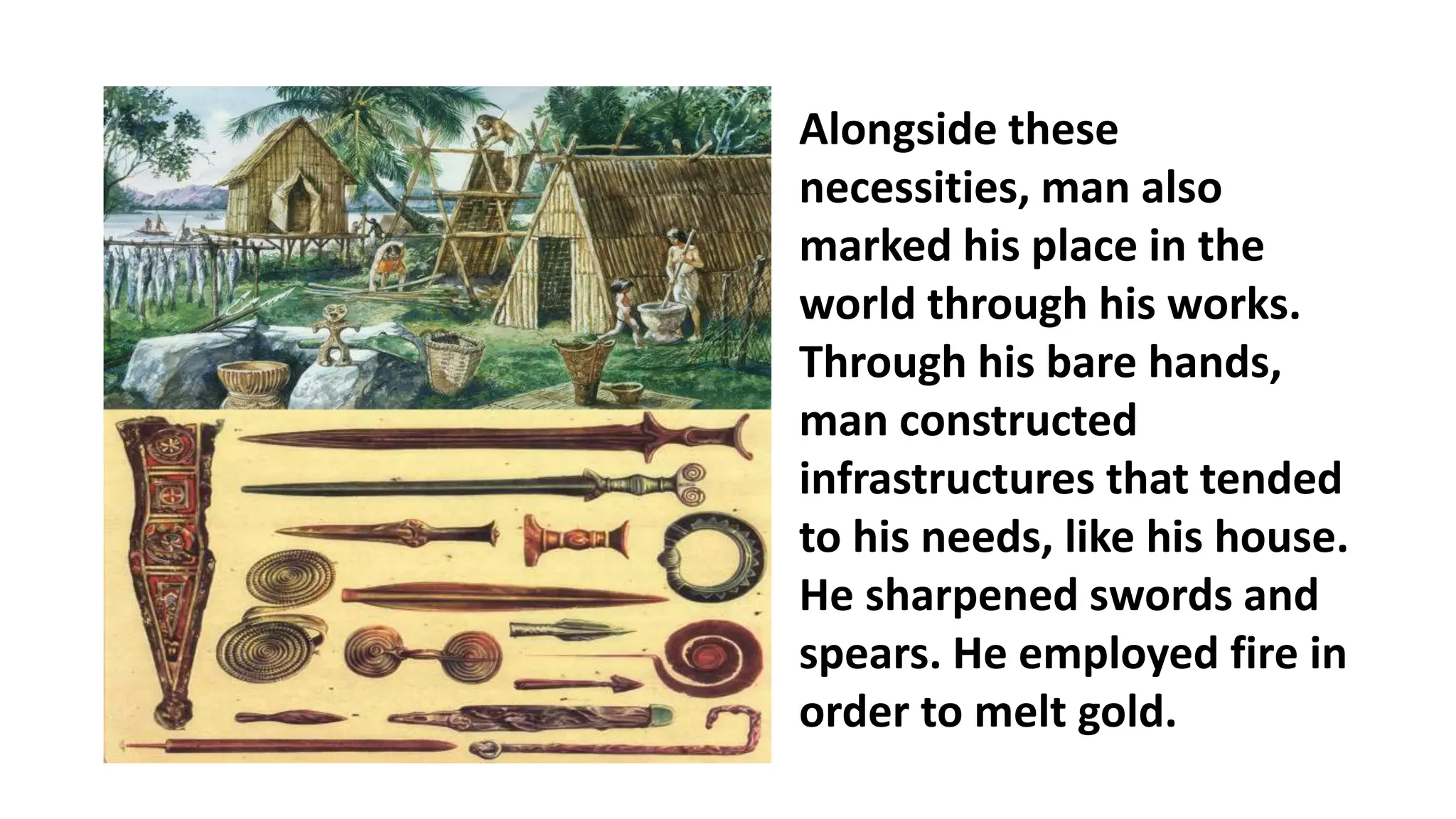 Alongside these
necessities, man also
marked his place in the
world through his works.
Through his bare hands,
man constructed
infrastructures that tended
to his needs, like his house.
He sharpened swords and
spears. He employed fire in
order to melt gold.
 