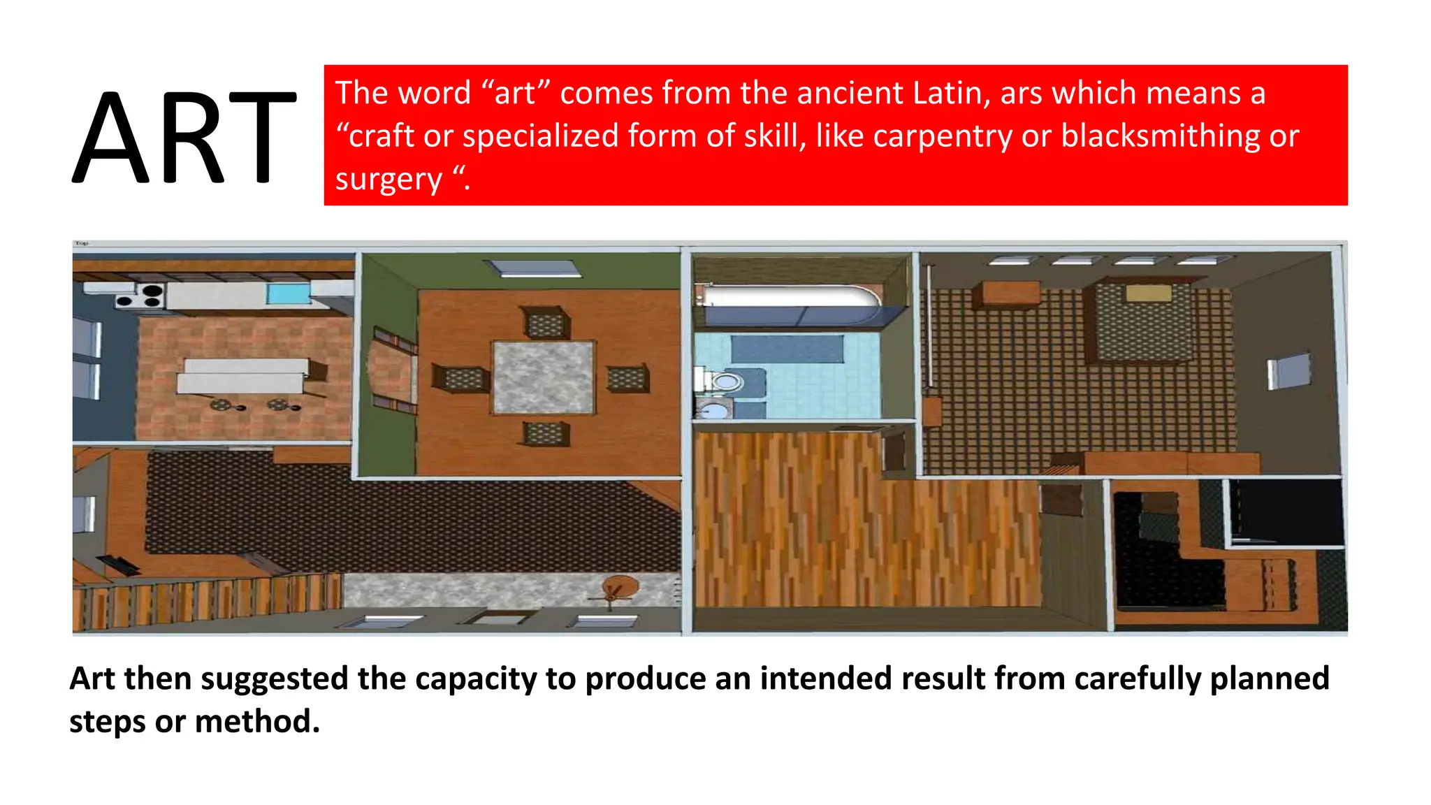 The word “art” comes from the ancient Latin, ars which means a
“craft or specialized form of skill, like carpentry or blacksmithing or
surgery “.
ART
Art then suggested the capacity to produce an intended result from carefully planned
steps or method.
 