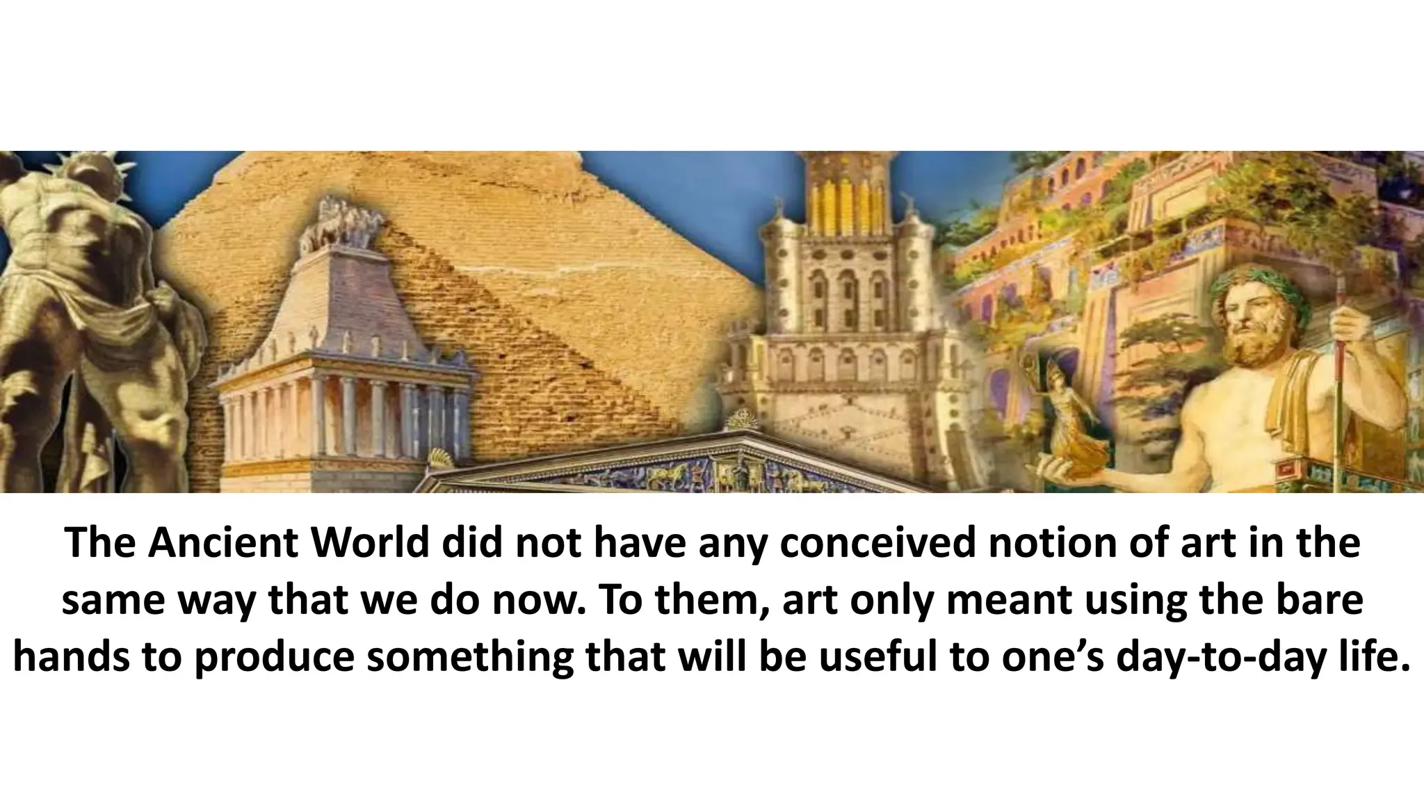 The Ancient World did not have any conceived notion of art in the
same way that we do now. To them, art only meant using the bare
hands to produce something that will be useful to one’s day-to-day life.
 