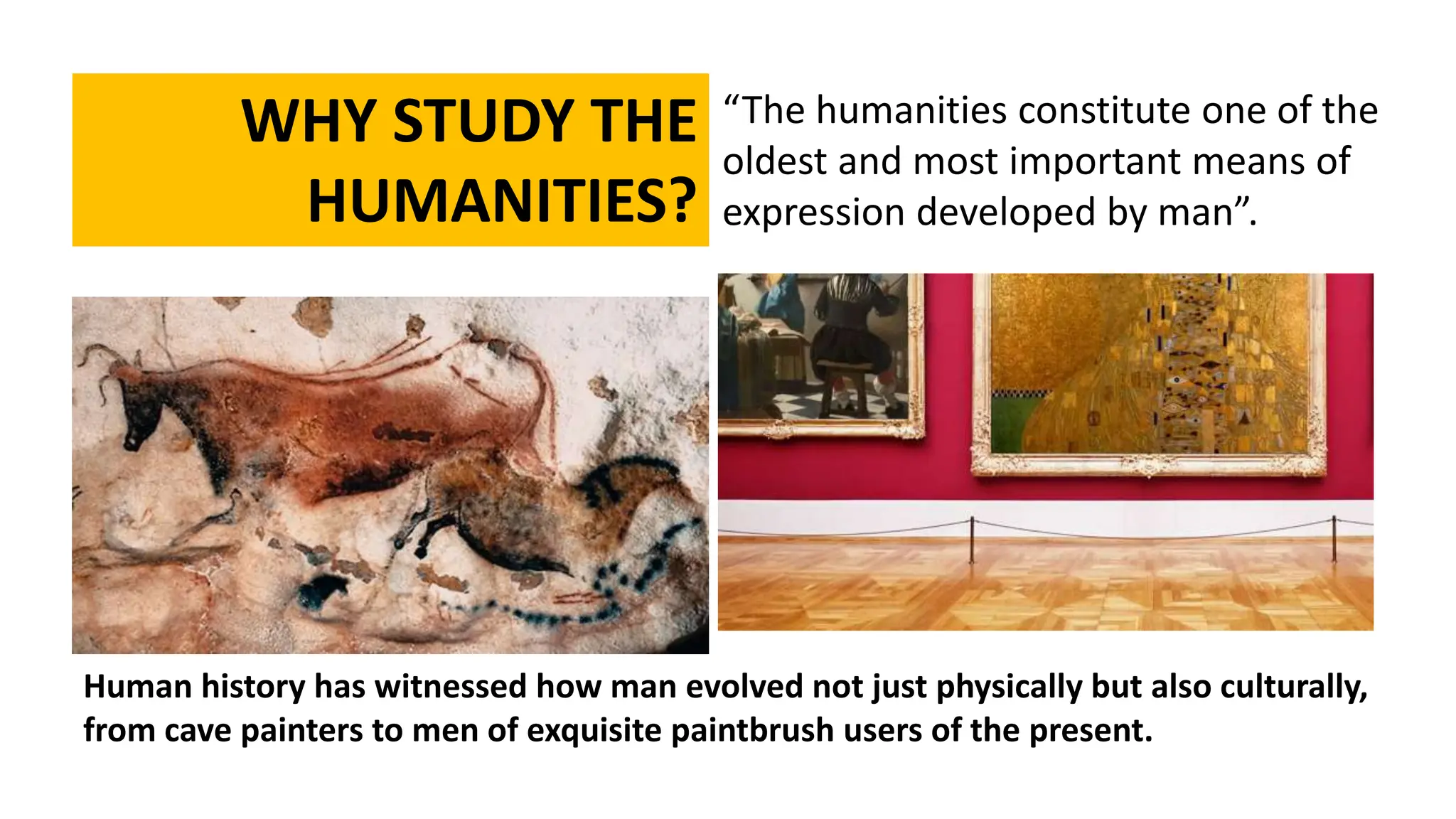 “The humanities constitute one of the
oldest and most important means of
expression developed by man”.
WHY STUDY THE
HUMANITIES?
Human history has witnessed how man evolved not just physically but also culturally,
from cave painters to men of exquisite paintbrush users of the present.
 