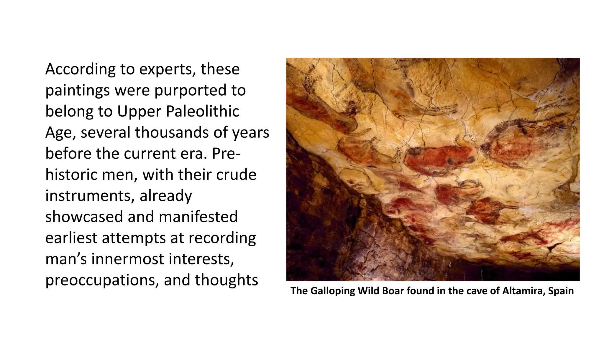 According to experts, these
paintings were purported to
belong to Upper Paleolithic
Age, several thousands of years
before the current era. Pre-
historic men, with their crude
instruments, already
showcased and manifested
earliest attempts at recording
man’s innermost interests,
preoccupations, and thoughts
The Galloping Wild Boar found in the cave of Altamira, Spain
 