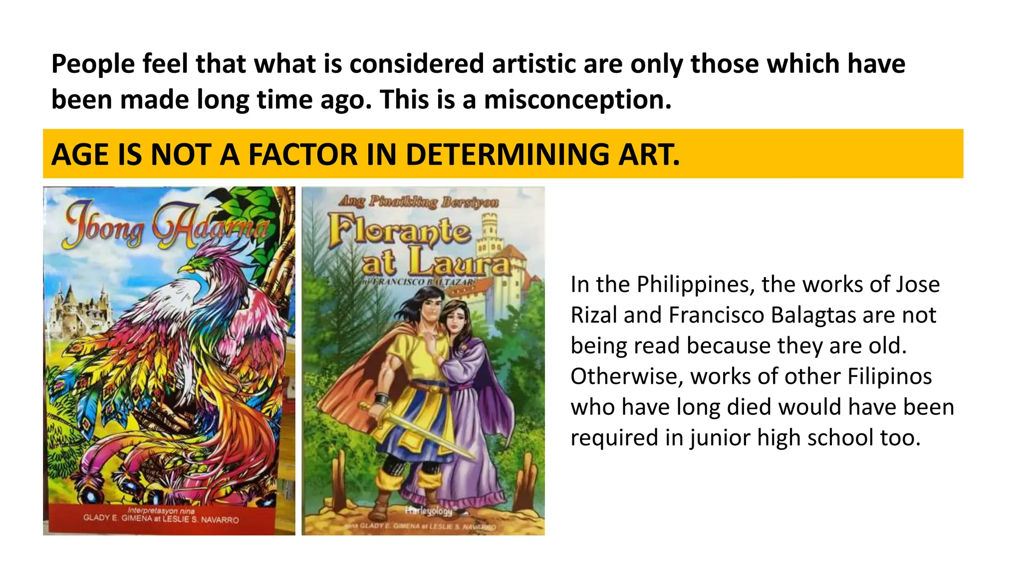 People feel that what is considered artistic are only those which have
been made long time ago. This is a misconception.
AGE IS NOT A FACTOR IN DETERMINING ART.
In the Philippines, the works of Jose
Rizal and Francisco Balagtas are not
being read because they are old.
Otherwise, works of other Filipinos
who have long died would have been
required in junior high school too.
 