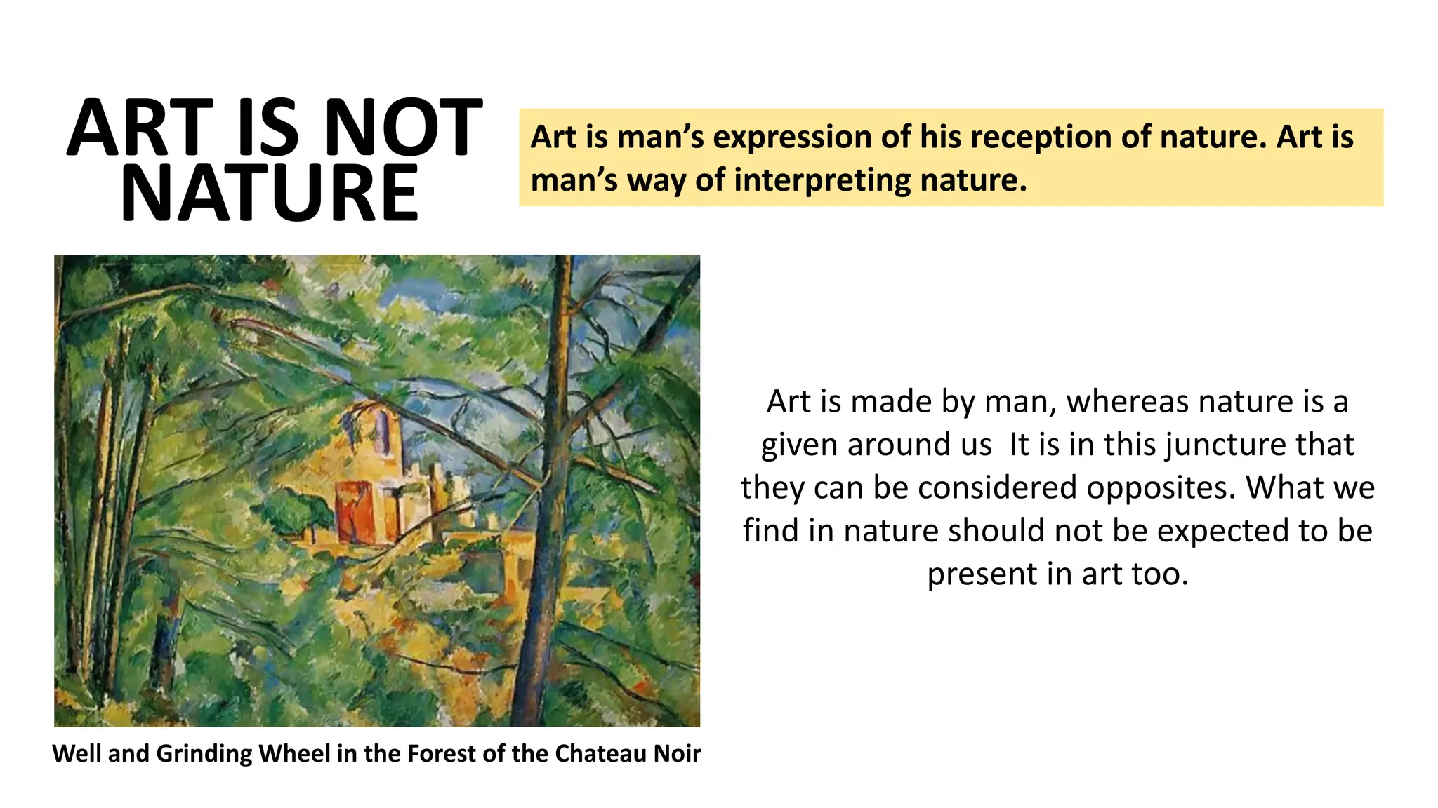 ART IS NOT Art is man’s expression of his reception of nature. Art is
man’s way of interpreting nature.
NATURE
Well and Grinding Wheel in the Forest of the Chateau Noir
Art is made by man, whereas nature is a
given around us It is in this juncture that
they can be considered opposites. What we
find in nature should not be expected to be
present in art too.
 