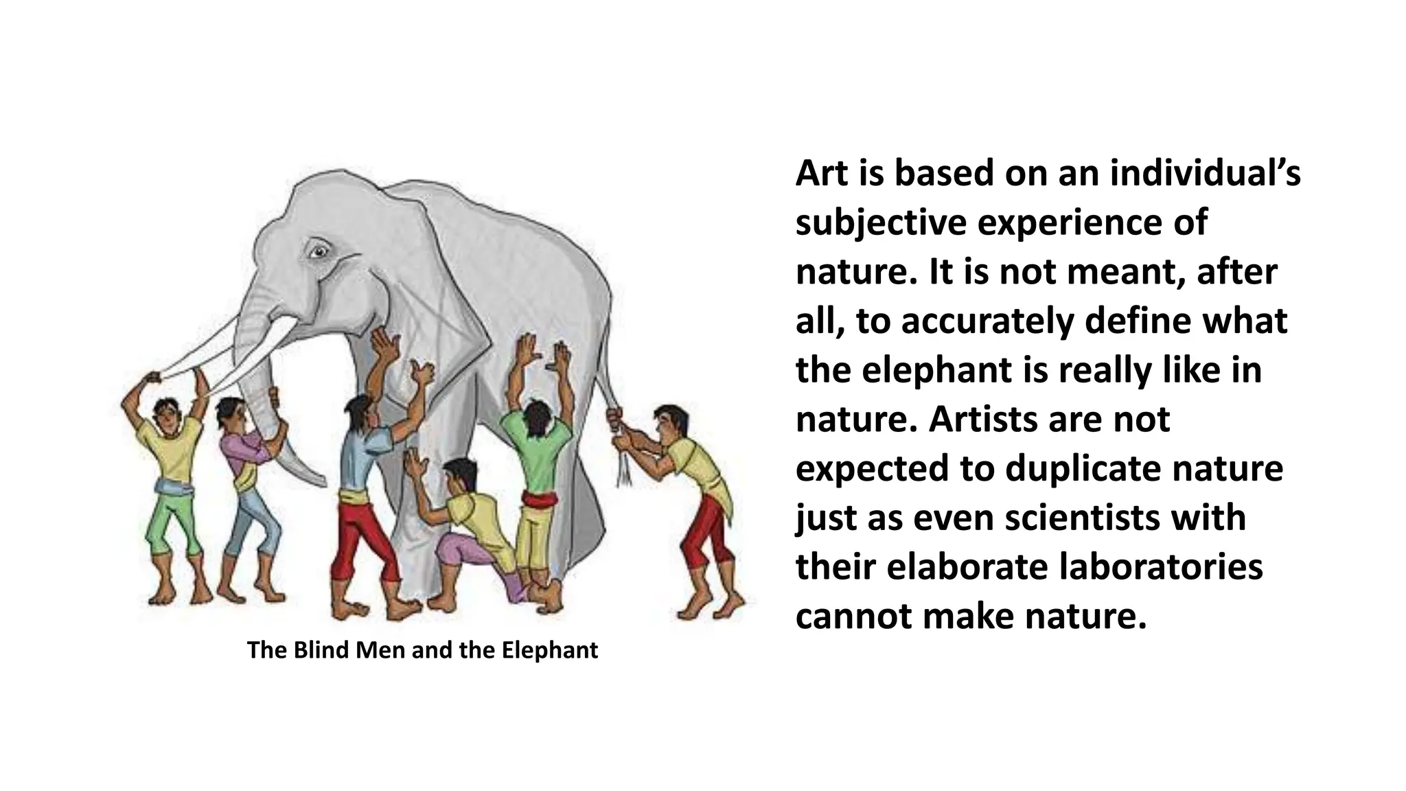 Art is based on an individual’s
subjective experience of
nature. It is not meant, after
all, to accurately define what
the elephant is really like in
nature. Artists are not
expected to duplicate nature
just as even scientists with
their elaborate laboratories
cannot make nature.
The Blind Men and the Elephant
 