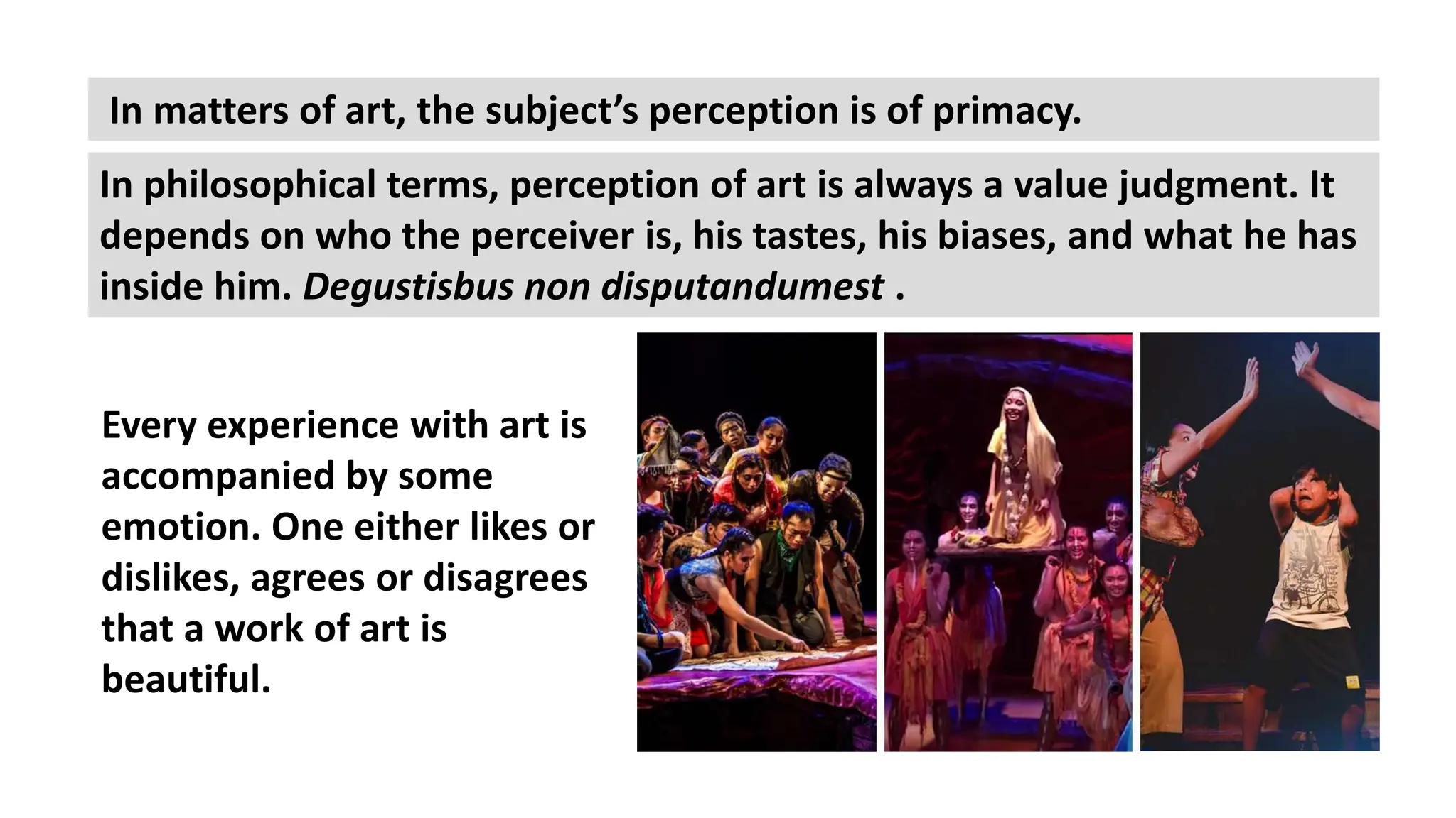 In philosophical terms, perception of art is always a value judgment. It
depends on who the perceiver is, his tastes, his biases, and what he has
inside him. Degustisbus non disputandumest .
In matters of art, the subject’s perception is of primacy.
Every experience with art is
accompanied by some
emotion. One either likes or
dislikes, agrees or disagrees
that a work of art is
beautiful.
 