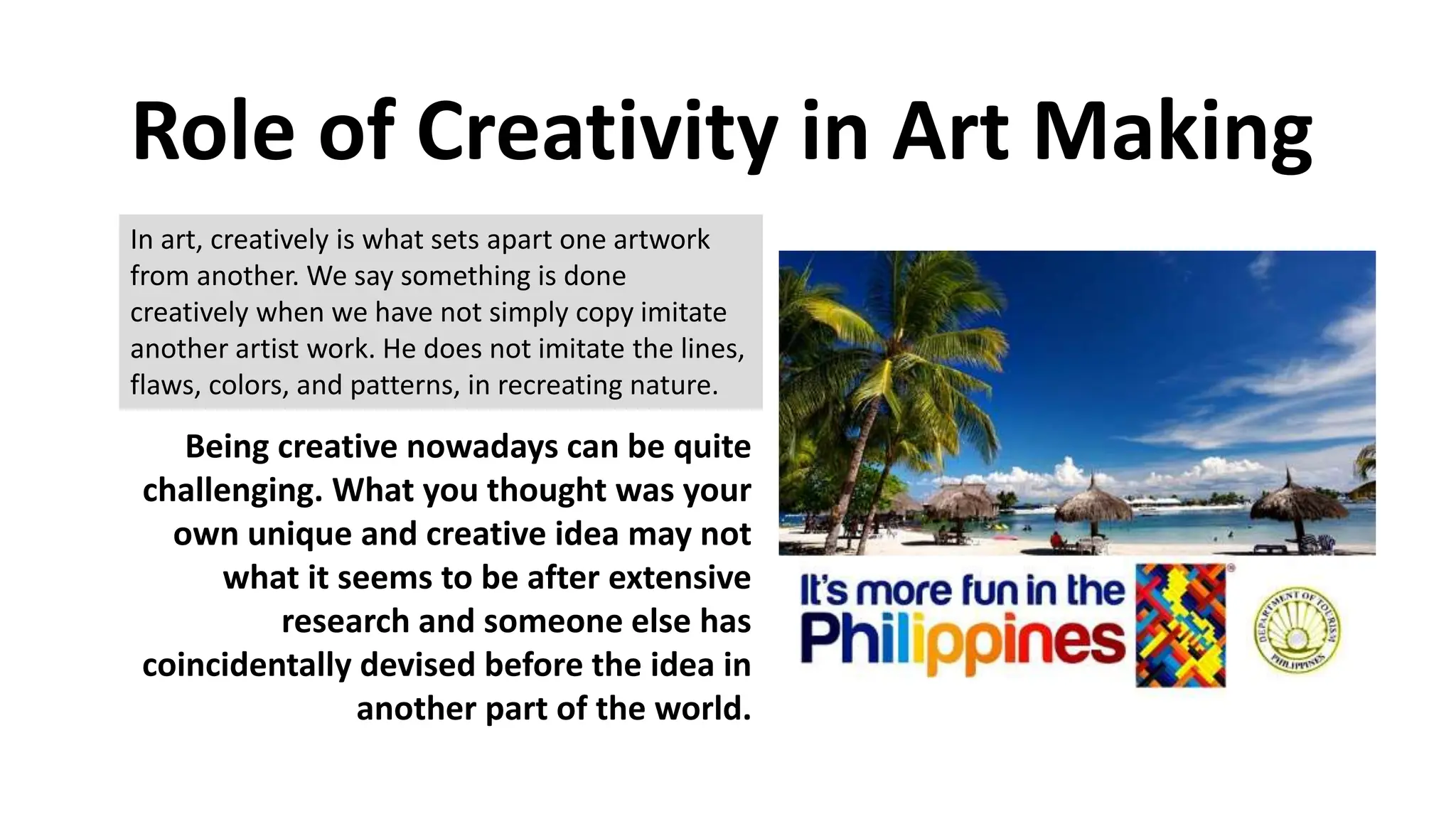 Role of Creativity in Art Making
In art, creatively is what sets apart one artwork
from another. We say something is done
creatively when we have not simply copy imitate
another artist work. He does not imitate the lines,
flaws, colors, and patterns, in recreating nature.
Being creative nowadays can be quite
challenging. What you thought was your
own unique and creative idea may not
what it seems to be after extensive
research and someone else has
coincidentally devised before the idea in
another part of the world.
 