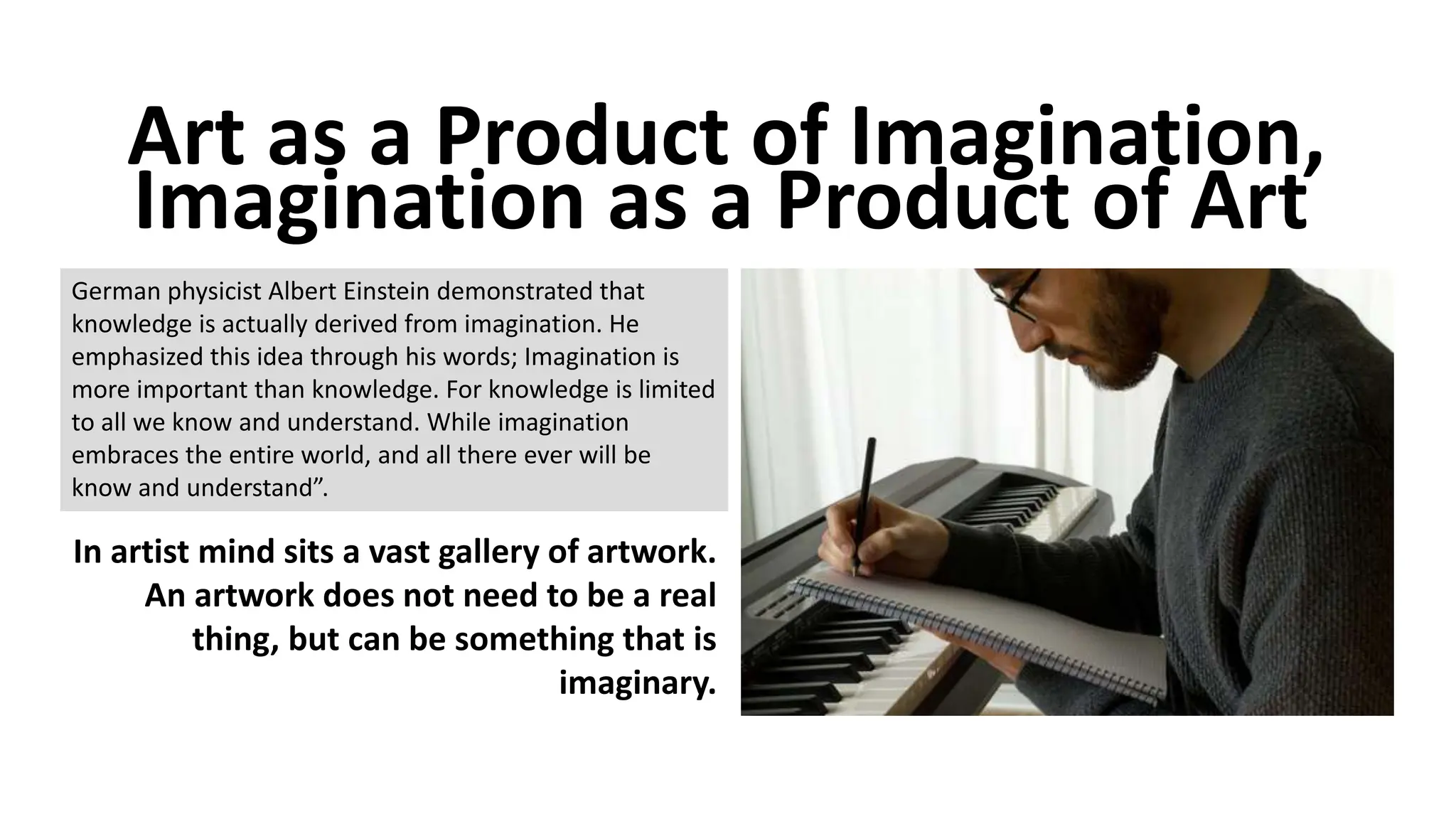 Art as a Product of Imagination,
Imagination as a Product of Art
German physicist Albert Einstein demonstrated that
knowledge is actually derived from imagination. He
emphasized this idea through his words; Imagination is
more important than knowledge. For knowledge is limited
to all we know and understand. While imagination
embraces the entire world, and all there ever will be
know and understand”.
In artist mind sits a vast gallery of artwork.
An artwork does not need to be a real
thing, but can be something that is
imaginary.
 