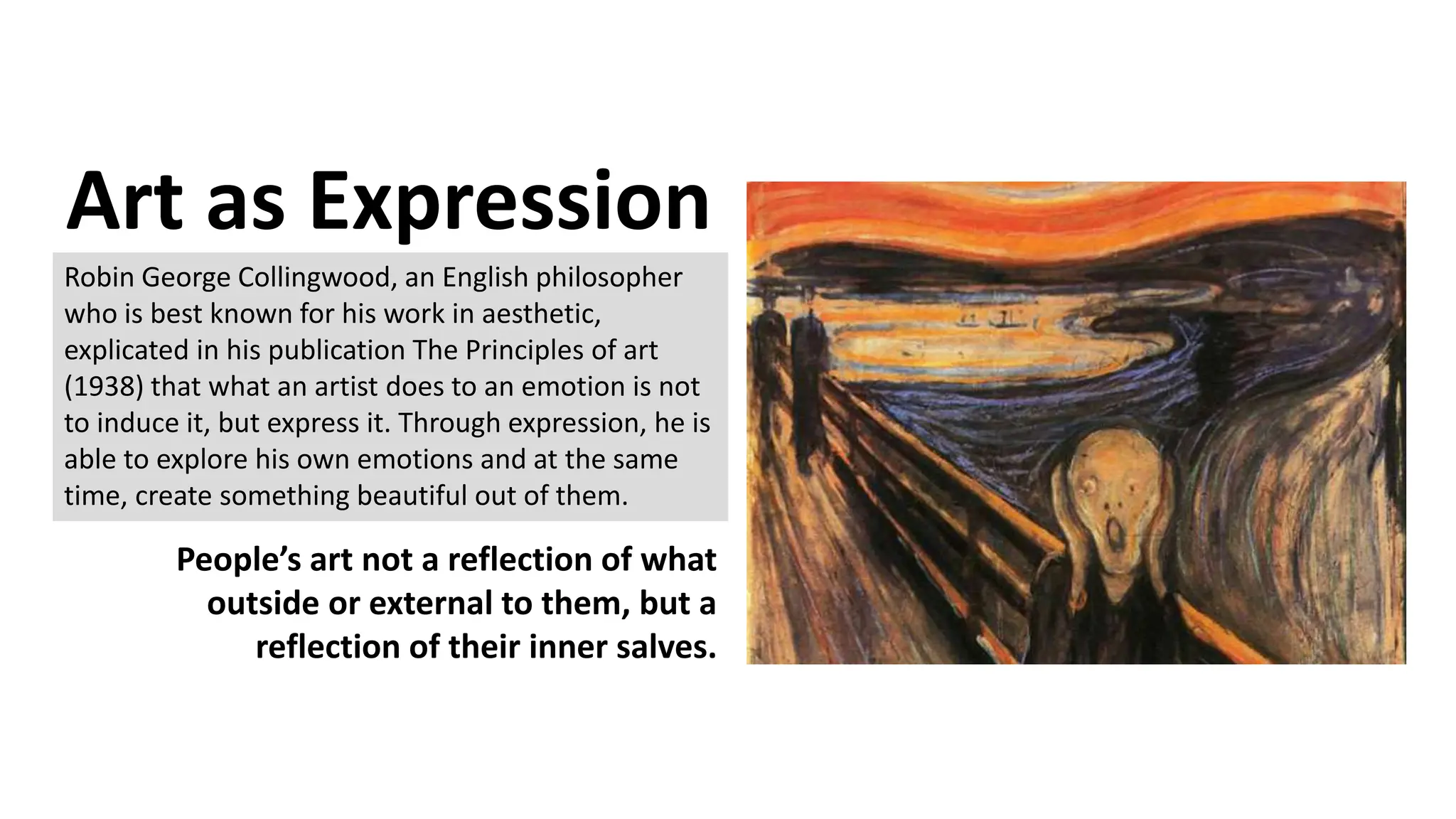 Art as Expression
Robin George Collingwood, an English philosopher
who is best known for his work in aesthetic,
explicated in his publication The Principles of art
(1938) that what an artist does to an emotion is not
to induce it, but express it. Through expression, he is
able to explore his own emotions and at the same
time, create something beautiful out of them.
People’s art not a reflection of what
outside or external to them, but a
reflection of their inner salves.
 