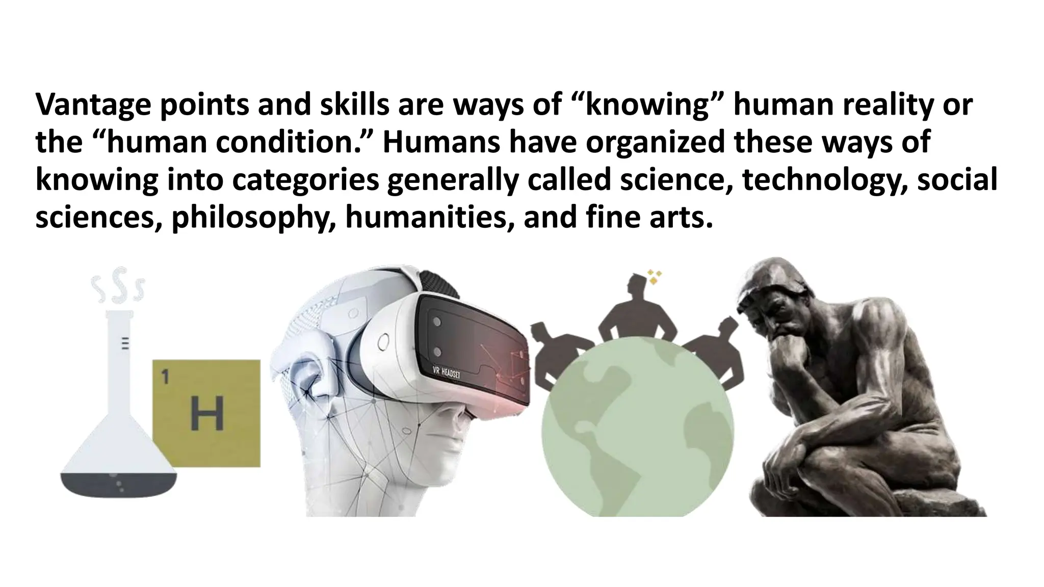 Vantage points and skills are ways of “knowing” human reality or
the “human condition.” Humans have organized these ways of
knowing into categories generally called science, technology, social
sciences, philosophy, humanities, and fine arts.
 