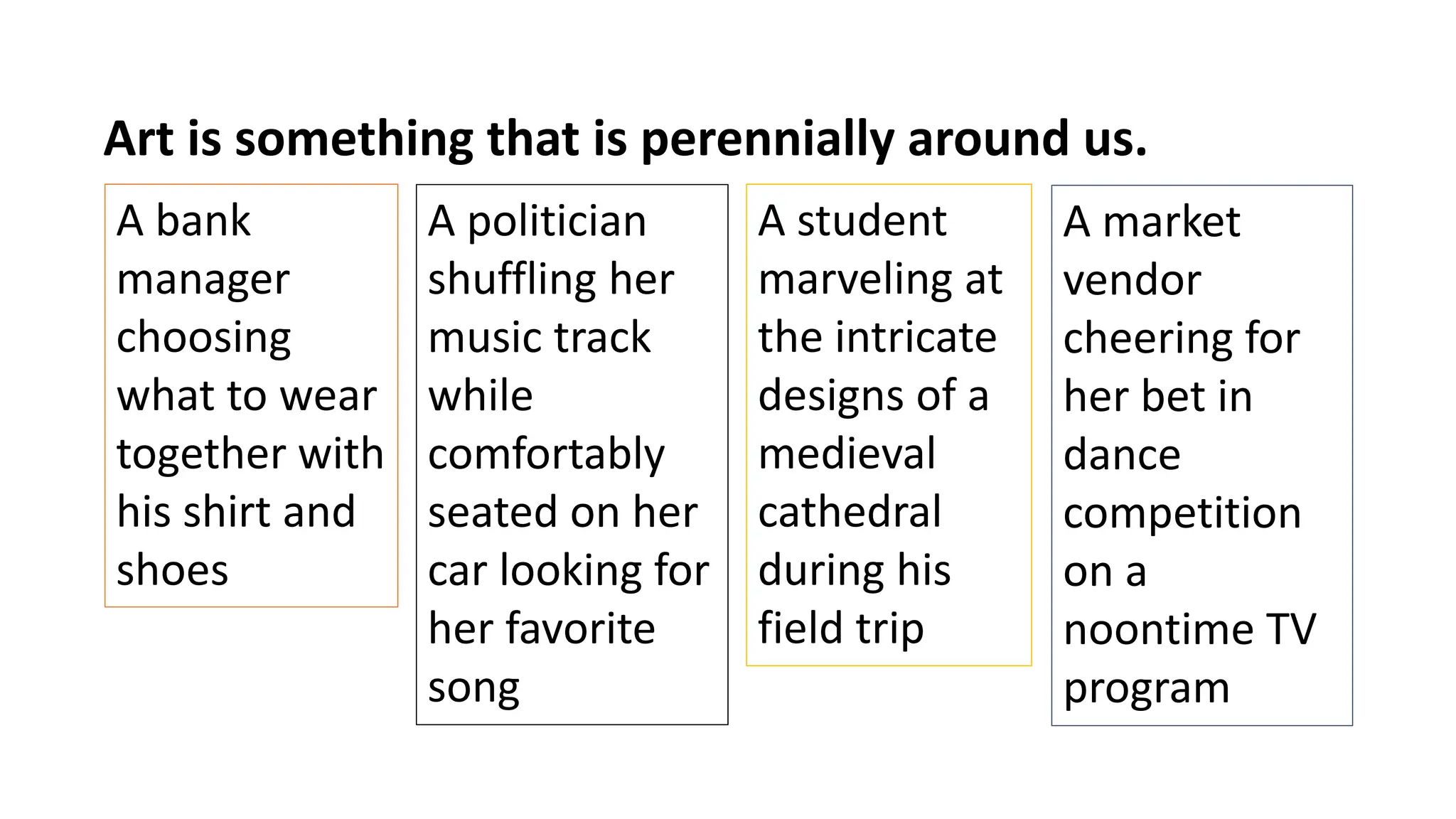 A market
vendor
cheering for
her bet in
dance
competition
on a
noontime TV
program
Art is something that is perennially around us.
A bank
manager
choosing
what to wear
together with
his shirt and
shoes
A politician
shuffling her
music track
while
comfortably
seated on her
car looking for
her favorite
song
A student
marveling at
the intricate
designs of a
medieval
cathedral
during his
field trip
 