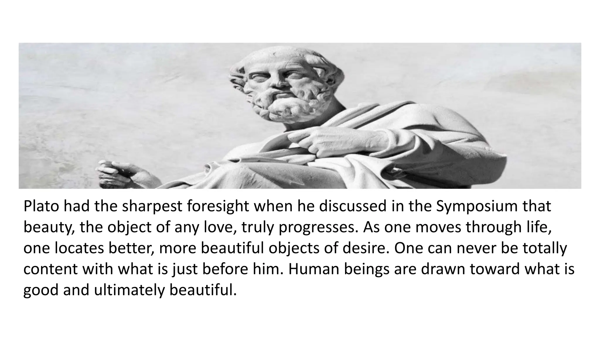 Plato had the sharpest foresight when he discussed in the Symposium that
beauty, the object of any love, truly progresses. As one moves through life,
one locates better, more beautiful objects of desire. One can never be totally
content with what is just before him. Human beings are drawn toward what is
good and ultimately beautiful.
 