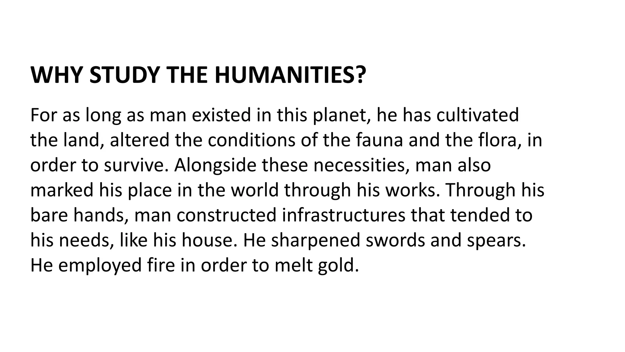 WHY STUDY THE HUMANITIES?
For as long as man existed in this planet, he has cultivated
the land, altered the conditions of the fauna and the flora, in
order to survive. Alongside these necessities, man also
marked his place in the world through his works. Through his
bare hands, man constructed infrastructures that tended to
his needs, like his house. He sharpened swords and spears.
He employed fire in order to melt gold.
 