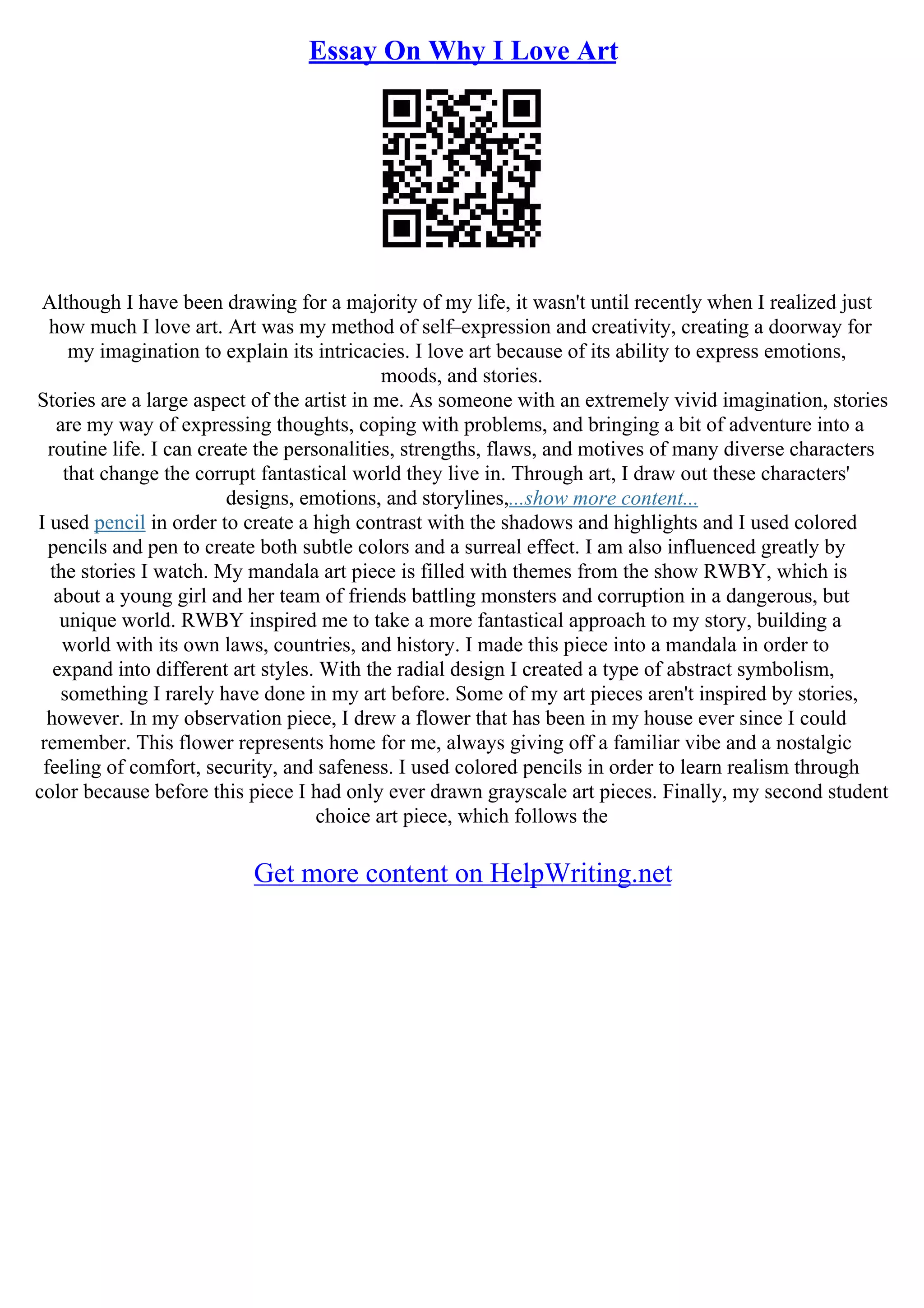 Essay On Why I Love Art
Although I have been drawing for a majority of my life, it wasn't until recently when I realized just
how much I love art. Art was my method of self–expression and creativity, creating a doorway for
my imagination to explain its intricacies. I love art because of its ability to express emotions,
moods, and stories.
Stories are a large aspect of the artist in me. As someone with an extremely vivid imagination, stories
are my way of expressing thoughts, coping with problems, and bringing a bit of adventure into a
routine life. I can create the personalities, strengths, flaws, and motives of many diverse characters
that change the corrupt fantastical world they live in. Through art, I draw out these characters'
designs, emotions, and storylines,...show more content...
I used pencil in order to create a high contrast with the shadows and highlights and I used colored
pencils and pen to create both subtle colors and a surreal effect. I am also influenced greatly by
the stories I watch. My mandala art piece is filled with themes from the show RWBY, which is
about a young girl and her team of friends battling monsters and corruption in a dangerous, but
unique world. RWBY inspired me to take a more fantastical approach to my story, building a
world with its own laws, countries, and history. I made this piece into a mandala in order to
expand into different art styles. With the radial design I created a type of abstract symbolism,
something I rarely have done in my art before. Some of my art pieces aren't inspired by stories,
however. In my observation piece, I drew a flower that has been in my house ever since I could
remember. This flower represents home for me, always giving off a familiar vibe and a nostalgic
feeling of comfort, security, and safeness. I used colored pencils in order to learn realism through
color because before this piece I had only ever drawn grayscale art pieces. Finally, my second student
choice art piece, which follows the
Get more content on HelpWriting.net
 