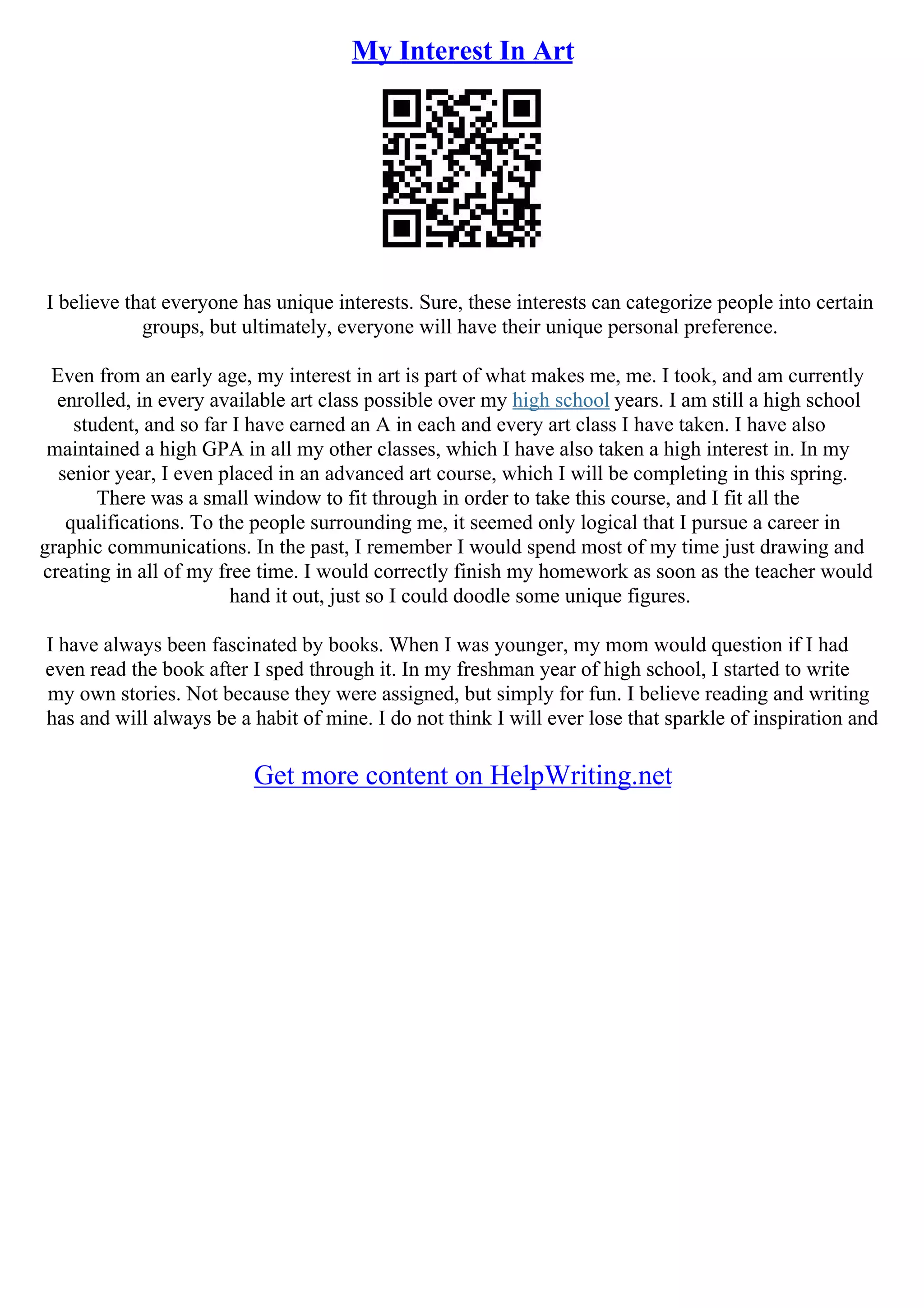 My Interest In Art
I believe that everyone has unique interests. Sure, these interests can categorize people into certain
groups, but ultimately, everyone will have their unique personal preference.
Even from an early age, my interest in art is part of what makes me, me. I took, and am currently
enrolled, in every available art class possible over my high school years. I am still a high school
student, and so far I have earned an A in each and every art class I have taken. I have also
maintained a high GPA in all my other classes, which I have also taken a high interest in. In my
senior year, I even placed in an advanced art course, which I will be completing in this spring.
There was a small window to fit through in order to take this course, and I fit all the
qualifications. To the people surrounding me, it seemed only logical that I pursue a career in
graphic communications. In the past, I remember I would spend most of my time just drawing and
creating in all of my free time. I would correctly finish my homework as soon as the teacher would
hand it out, just so I could doodle some unique figures.
I have always been fascinated by books. When I was younger, my mom would question if I had
even read the book after I sped through it. In my freshman year of high school, I started to write
my own stories. Not because they were assigned, but simply for fun. I believe reading and writing
has and will always be a habit of mine. I do not think I will ever lose that sparkle of inspiration and
Get more content on HelpWriting.net
 