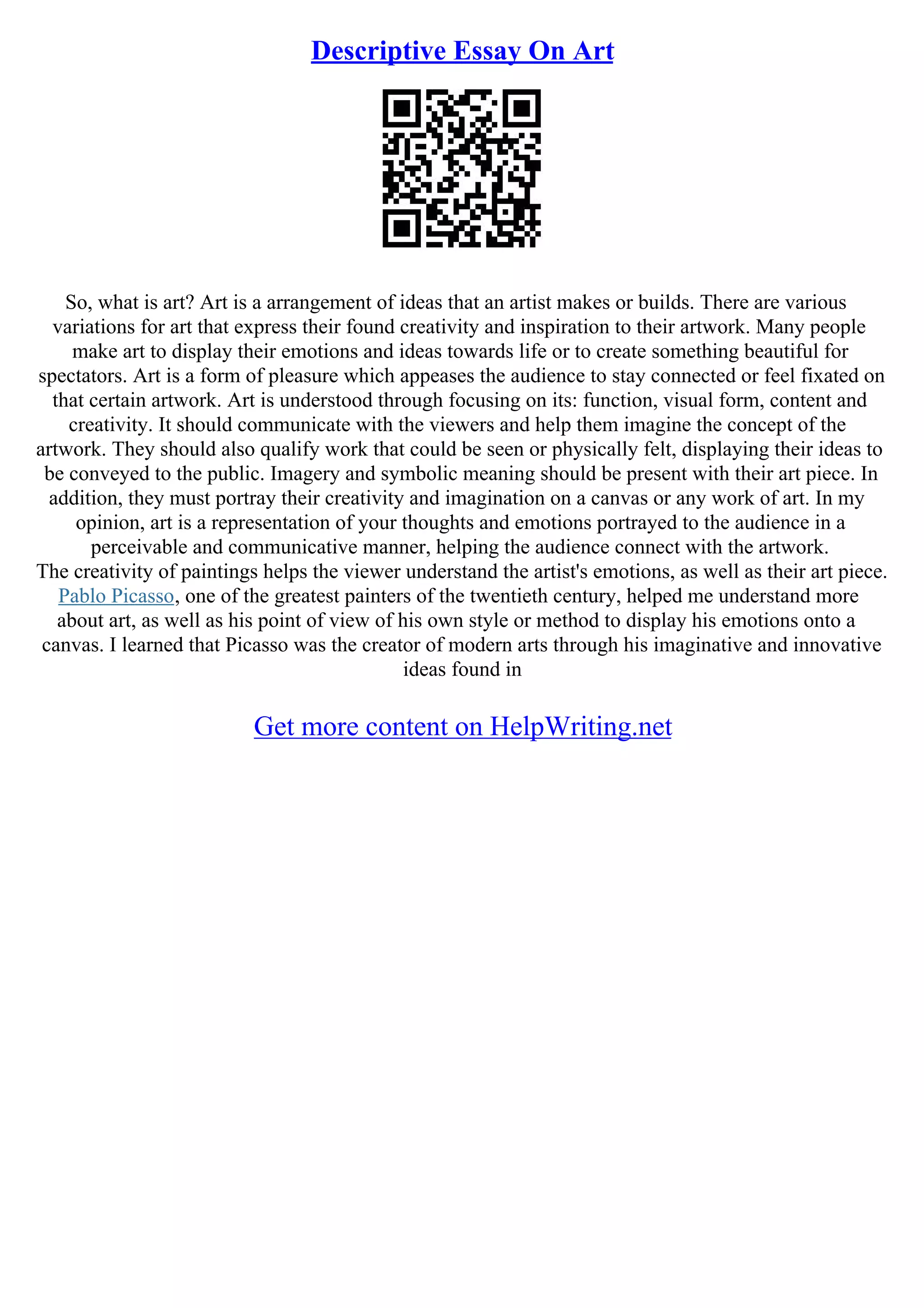 Descriptive Essay On Art
So, what is art? Art is a arrangement of ideas that an artist makes or builds. There are various
variations for art that express their found creativity and inspiration to their artwork. Many people
make art to display their emotions and ideas towards life or to create something beautiful for
spectators. Art is a form of pleasure which appeases the audience to stay connected or feel fixated on
that certain artwork. Art is understood through focusing on its: function, visual form, content and
creativity. It should communicate with the viewers and help them imagine the concept of the
artwork. They should also qualify work that could be seen or physically felt, displaying their ideas to
be conveyed to the public. Imagery and symbolic meaning should be present with their art piece. In
addition, they must portray their creativity and imagination on a canvas or any work of art. In my
opinion, art is a representation of your thoughts and emotions portrayed to the audience in a
perceivable and communicative manner, helping the audience connect with the artwork.
The creativity of paintings helps the viewer understand the artist's emotions, as well as their art piece.
Pablo Picasso, one of the greatest painters of the twentieth century, helped me understand more
about art, as well as his point of view of his own style or method to display his emotions onto a
canvas. I learned that Picasso was the creator of modern arts through his imaginative and innovative
ideas found in
Get more content on HelpWriting.net
 