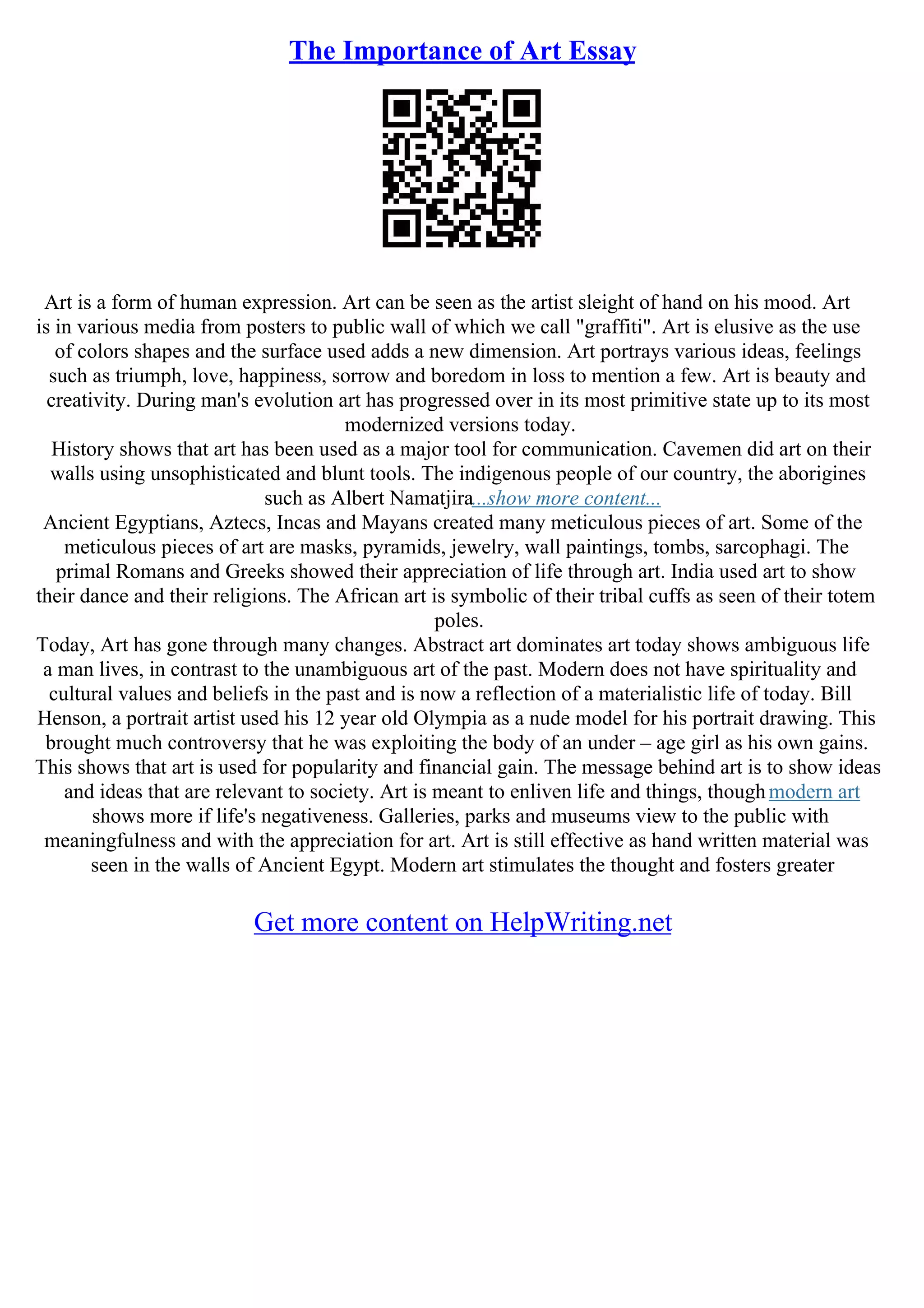 The Importance of Art Essay
Art is a form of human expression. Art can be seen as the artist sleight of hand on his mood. Art
is in various media from posters to public wall of which we call "graffiti". Art is elusive as the use
of colors shapes and the surface used adds a new dimension. Art portrays various ideas, feelings
such as triumph, love, happiness, sorrow and boredom in loss to mention a few. Art is beauty and
creativity. During man's evolution art has progressed over in its most primitive state up to its most
modernized versions today.
History shows that art has been used as a major tool for communication. Cavemen did art on their
walls using unsophisticated and blunt tools. The indigenous people of our country, the aborigines
such as Albert Namatjira...show more content...
Ancient Egyptians, Aztecs, Incas and Mayans created many meticulous pieces of art. Some of the
meticulous pieces of art are masks, pyramids, jewelry, wall paintings, tombs, sarcophagi. The
primal Romans and Greeks showed their appreciation of life through art. India used art to show
their dance and their religions. The African art is symbolic of their tribal cuffs as seen of their totem
poles.
Today, Art has gone through many changes. Abstract art dominates art today shows ambiguous life
a man lives, in contrast to the unambiguous art of the past. Modern does not have spirituality and
cultural values and beliefs in the past and is now a reflection of a materialistic life of today. Bill
Henson, a portrait artist used his 12 year old Olympia as a nude model for his portrait drawing. This
brought much controversy that he was exploiting the body of an under – age girl as his own gains.
This shows that art is used for popularity and financial gain. The message behind art is to show ideas
and ideas that are relevant to society. Art is meant to enliven life and things, thoughmodern art
shows more if life's negativeness. Galleries, parks and museums view to the public with
meaningfulness and with the appreciation for art. Art is still effective as hand written material was
seen in the walls of Ancient Egypt. Modern art stimulates the thought and fosters greater
Get more content on HelpWriting.net
 