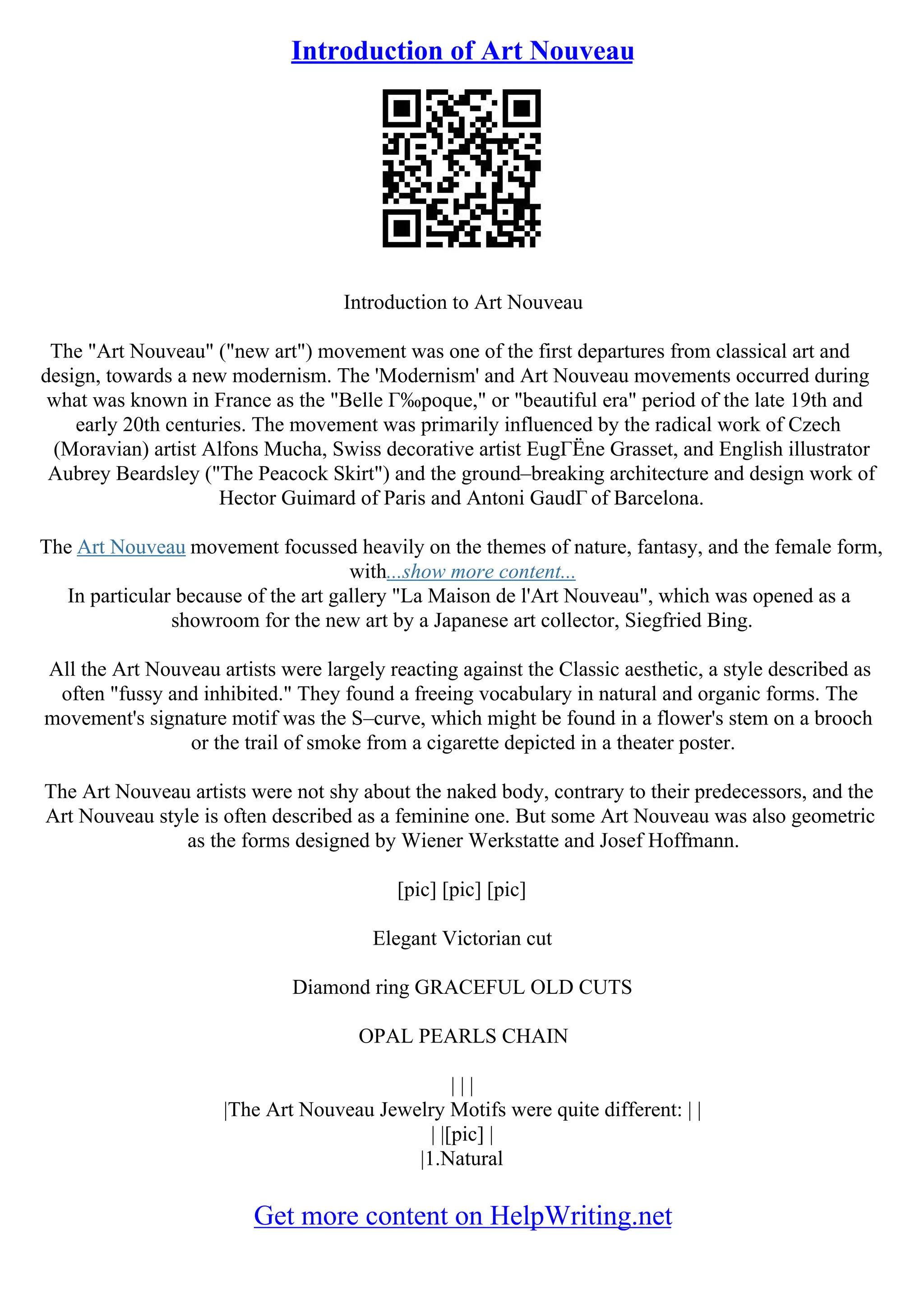 Introduction of Art Nouveau
Introduction to Art Nouveau
The "Art Nouveau" ("new art") movement was one of the first departures from classical art and
design, towards a new modernism. The 'Modernism' and Art Nouveau movements occurred during
what was known in France as the "Belle Г‰poque," or "beautiful era" period of the late 19th and
early 20th centuries. The movement was primarily influenced by the radical work of Czech
(Moravian) artist Alfons Mucha, Swiss decorative artist EugГЁne Grasset, and English illustrator
Aubrey Beardsley ("The Peacock Skirt") and the ground–breaking architecture and design work of
Hector Guimard of Paris and Antoni GaudГ of Barcelona.
The Art Nouveau movement focussed heavily on the themes of nature, fantasy, and the female form,
with...show more content...
In particular because of the art gallery "La Maison de l'Art Nouveau", which was opened as a
showroom for the new art by a Japanese art collector, Siegfried Bing.
All the Art Nouveau artists were largely reacting against the Classic aesthetic, a style described as
often "fussy and inhibited." They found a freeing vocabulary in natural and organic forms. The
movement's signature motif was the S–curve, which might be found in a flower's stem on a brooch
or the trail of smoke from a cigarette depicted in a theater poster.
The Art Nouveau artists were not shy about the naked body, contrary to their predecessors, and the
Art Nouveau style is often described as a feminine one. But some Art Nouveau was also geometric
as the forms designed by Wiener Werkstatte and Josef Hoffmann.
[pic] [pic] [pic]
Elegant Victorian cut
Diamond ring GRACEFUL OLD CUTS
OPAL PEARLS CHAIN
| | |
|The Art Nouveau Jewelry Motifs were quite different: | |
| |[pic] |
|1.Natural
Get more content on HelpWriting.net
 