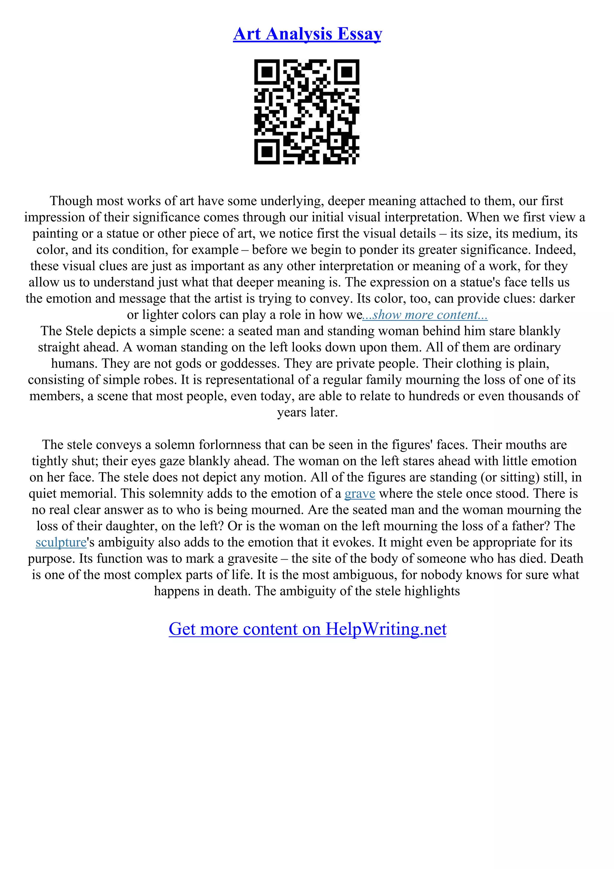 Art Analysis Essay
Though most works of art have some underlying, deeper meaning attached to them, our first
impression of their significance comes through our initial visual interpretation. When we first view a
painting or a statue or other piece of art, we notice first the visual details – its size, its medium, its
color, and its condition, for example – before we begin to ponder its greater significance. Indeed,
these visual clues are just as important as any other interpretation or meaning of a work, for they
allow us to understand just what that deeper meaning is. The expression on a statue's face tells us
the emotion and message that the artist is trying to convey. Its color, too, can provide clues: darker
or lighter colors can play a role in how we...show more content...
The Stele depicts a simple scene: a seated man and standing woman behind him stare blankly
straight ahead. A woman standing on the left looks down upon them. All of them are ordinary
humans. They are not gods or goddesses. They are private people. Their clothing is plain,
consisting of simple robes. It is representational of a regular family mourning the loss of one of its
members, a scene that most people, even today, are able to relate to hundreds or even thousands of
years later.
The stele conveys a solemn forlornness that can be seen in the figures' faces. Their mouths are
tightly shut; their eyes gaze blankly ahead. The woman on the left stares ahead with little emotion
on her face. The stele does not depict any motion. All of the figures are standing (or sitting) still, in
quiet memorial. This solemnity adds to the emotion of a grave where the stele once stood. There is
no real clear answer as to who is being mourned. Are the seated man and the woman mourning the
loss of their daughter, on the left? Or is the woman on the left mourning the loss of a father? The
sculpture's ambiguity also adds to the emotion that it evokes. It might even be appropriate for its
purpose. Its function was to mark a gravesite – the site of the body of someone who has died. Death
is one of the most complex parts of life. It is the most ambiguous, for nobody knows for sure what
happens in death. The ambiguity of the stele highlights
Get more content on HelpWriting.net
 
