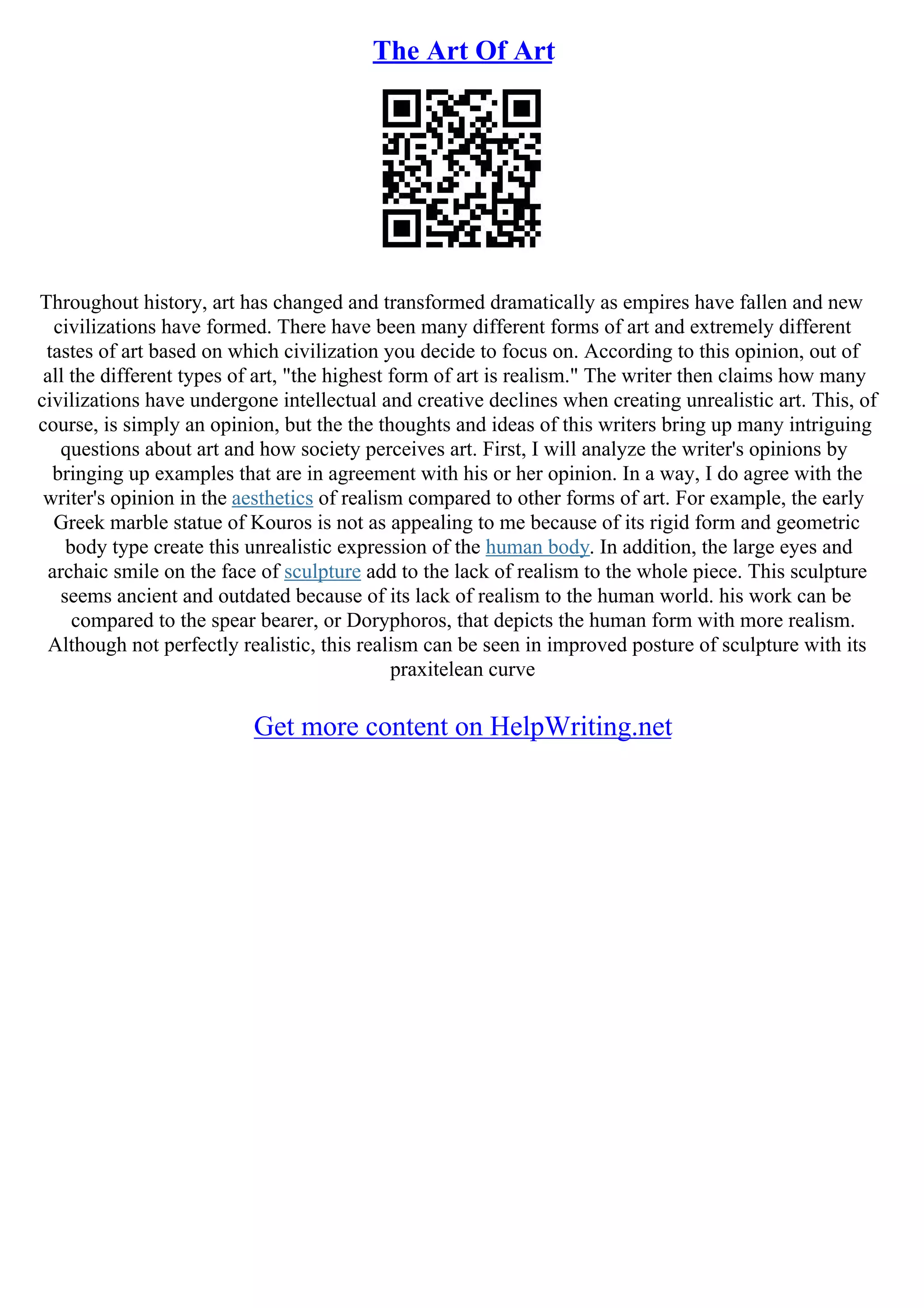 The Art Of Art
Throughout history, art has changed and transformed dramatically as empires have fallen and new
civilizations have formed. There have been many different forms of art and extremely different
tastes of art based on which civilization you decide to focus on. According to this opinion, out of
all the different types of art, "the highest form of art is realism." The writer then claims how many
civilizations have undergone intellectual and creative declines when creating unrealistic art. This, of
course, is simply an opinion, but the the thoughts and ideas of this writers bring up many intriguing
questions about art and how society perceives art. First, I will analyze the writer's opinions by
bringing up examples that are in agreement with his or her opinion. In a way, I do agree with the
writer's opinion in the aesthetics of realism compared to other forms of art. For example, the early
Greek marble statue of Kouros is not as appealing to me because of its rigid form and geometric
body type create this unrealistic expression of the human body. In addition, the large eyes and
archaic smile on the face of sculpture add to the lack of realism to the whole piece. This sculpture
seems ancient and outdated because of its lack of realism to the human world. his work can be
compared to the spear bearer, or Doryphoros, that depicts the human form with more realism.
Although not perfectly realistic, this realism can be seen in improved posture of sculpture with its
praxitelean curve
Get more content on HelpWriting.net
 