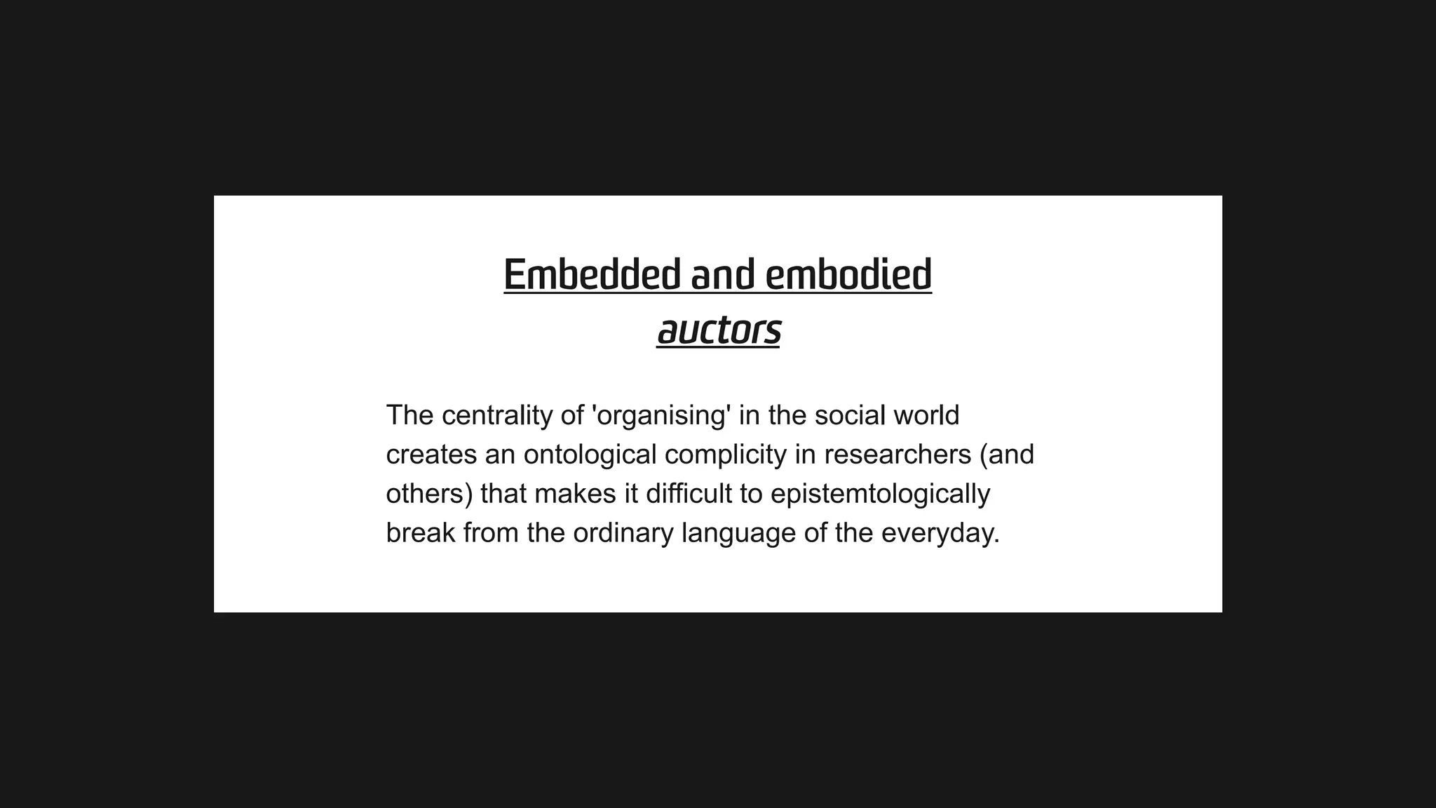 The centrality of 'organising' in the social world
creates an ontological complicity in researchers (and
others) that makes it difficult to epistemtologically
break from the ordinary language of the everyday.
 