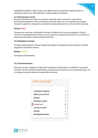 - 12
-
грубейшей ошибкой. Один только этот фактор мог бы улучшить позиции сайта на
несколько пунктов по тем запросам, которые ведут на главную.
3.3. Оптимизация текстов
Наличие тематического текста на целевых страницах сайта, позволяет существенно
увеличивать видимость сайта в поисковых системах, ведь текст не в последнюю очередь
позволяет адекватно определять поисковой системе релевантность той или иной страницы.
Вывод: Плохо.
Посадочные страницы не обладают текстами. Особенно это плохо для раздела «Услуги»,
наличие оптимизированных текстов на этих страницах позволило бы вывести их в поиске по
множеству поисковых запросов Вашей тематики.
3.4. Штрафные санкции
Санкции применяются в случае нарушения правил поисковых систем и влекут за собой
ухудшение позиций в поиске
Вывод: Отлично.
Санкции не обнаружены
3.5. Ссылочная масса.
Внешние ссылки, ведущие на Ваш сайт, позволяют увеличивать его рейтинг и улучшать
позиции. Но есть множество факторов, которые могут повлиять как в положительную, так
и в отрицательную сторону позиции сайта в поиске.
 