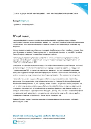 - 13
-
Ссылок, ведущих на сайт не обнаружено, также не обнаружено исходящих ссылок.
Вывод: Нейтрально.
Проблемы не обнаружены.
Общий вывод
На данный момент стандарты оптимизации на Вашем сайте нарушены очень серьезно.
Необходимо улучшать скорость загрузки, менять URL структуру страниц и проводить комплексную
оптимизацию. Чтоб иметь возможность стабильно занимать высокие позиции по множеству
запросов.
Можем рассмотреть детальней вопрос, с которым Вы обратились: «Нет трафика с поиска, была
топ 10 позиция по запросу "регистрация флп" и улетели за 2 дня даже из топ 100. В эти дни
было сделано 2 изменения в главной и в структуре сайта»
Не могу судить по запросу "регистрация флп", но вот по ключевому слову "регистрация флп
харьков" сейчас Ваш сайт находится на 5 позиции. Релевантная страница под этот запрос вот
http://artinvest.org/?page_id=193
Еще совсем недавно такая страница никогда бы не вышла на первую страницу в Гугле, но сейчас
он по некоторым пунктам стал более лояльным (правда неизвестно надолго ли это). Данная
страница вышла в ТОП 10 в качестве исключения, из-за того, что она очень информативна и
обладаем подробной исчерпывающей информацией по теме с большим объемом текста, не
многие конкуренты могут похвастаться такой страницей, здесь у Вас весомое преимущество.
Но на ней очень много нарушений внутренней оптимизации, самое главное, это структура
заголовков. Нельзя заголовок H1 использовать три раза на странице! С остальной иерархией
заголовков тоже проблемы. То, что страница может скакать в результатах поиска, говорит о том,
что по мере индексирования страницы роботами поисковой системы, их оценки кардинально
отличаются. Например, тот который отвечает за информативность ставит Вам пятёрочку, а тот
который за технические характеристики и стандарты, двойку, вот у них там и создается конфликт
интересов, который шатает сайт в разные стороны в результатах выдачи. Это я очень грубо и
примитивно объясняю ситуацию, но в общих чертах примерно так.
Вам необходимо профессионально заняться устранением вышеперечисленных проблем и
оптимизацией сайта.
Спасибо за внимание, надеюсь мы были Вам полезны!
Если возникнут вопросы, обращайтесь, с удовольствием на них ответим.
 