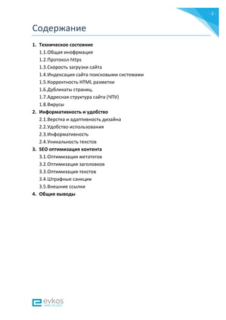 - 2 -
Содержание
1. Техническое состояние
1.1.Общая инофрмация
1.2.Протокол https
1.3.Скорость загрузки сайта
1.4.Индексация сайта поисковыми системами
1.5.Корректность HTML разметки
1.6.Дубликаты страниц.
1.7.Адресная структура сайта (ЧПУ)
1.8.Вирусы
2. Информативность и удобство
2.1.Верстка и адаптивность дизайна
2.2.Удобство использования
2.3.Информативность
2.4.Уникальность текстов
3. SEO оптимизация контента
3.1.Оптимизация метатегов
3.2.Оптимизация заголовков
3.3.Оптимизация текстов
3.4.Штрафные санкции
3.5.Внешние ссылки
4. Общие выводы
 