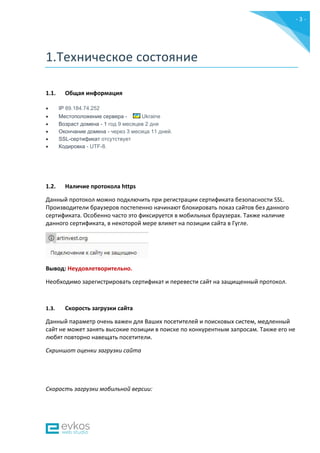 - 3 -
1.Техническое состояние
1.1. Общая информация
 IP 89.184.74.252
 Местоположение сервера - Ukraine
 Возраст домена - 1 год 9 месяцев 2 дня
 Окончание домена - через 3 месяца 11 дней.
 SSL-сертификат отсутствует
 Кодировка - UTF-8.
1.2. Наличие протокола https
Данный протокол можно подключить при регистрации сертификата безопасности SSL.
Производители браузеров постепенно начинают блокировать показ сайтов без данного
сертификата. Особенно часто это фиксируется в мобильных браузерах. Также наличие
данного сертификата, в некоторой мере влияет на позиции сайта в Гугле.
Вывод: Неудовлетворительно.
Необходимо зарегистрировать сертификат и перевести сайт на защищенный протокол.
1.3. Скорость загрузки сайта
Данный параметр очень важен для Ваших посетителей и поисковых систем, медленный
сайт не может занять высокие позиции в поиске по конкурентным запросам. Также его не
любят повторно навещать посетители.
Скриншот оценки загрузки сайта
Скорость загрузки мобильной версии:
 