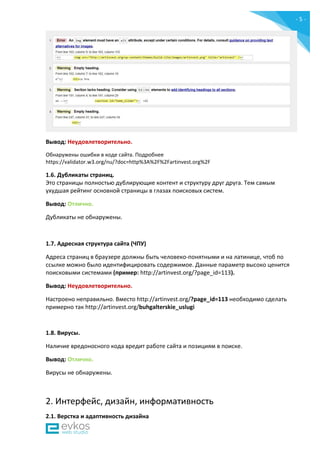 - 5 -
Вывод: Неудовлетворительно.
Обнаружены ошибки в коде сайта. Подробнее
https://validator.w3.org/nu/?doc=http%3A%2F%2Fartinvest.org%2F
1.6. Дубликаты страниц.
Это страницы полностью дублирующие контент и структуру друг друга. Тем самым
ухудшая рейтинг основной страницы в глазах поисковых систем.
Вывод: Отлично.
Дубликаты не обнаружены.
1.7. Адресная структура сайта (ЧПУ)
Адреса страниц в браузере должны быть человеко-понятными и на латинице, чтоб по
ссылке можно было идентифицировать содержимое. Данные параметр высоко ценится
поисковыми системами (пример: http://artinvest.org/?page_id=113).
Вывод: Неудовлетворительно.
Настроено неправильно. Вместо http://artinvest.org/?page_id=113 необходимо сделать
примерно так http://artinvest.org/buhgalterskie_uslugi
1.8. Вирусы.
Наличие вредоносного кода вредит работе сайта и позициям в поиске.
Вывод: Отлично.
Вирусы не обнаружены.
2. Интерфейс, дизайн, информативность
2.1. Верстка и адаптивность дизайна
 