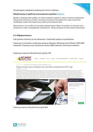 - 9 -
Рекомендуем подправить размещение текста в таблице.
Общий вывод по удобству использования и дизайну: Хорошо.
Дизайн и структура сайта удобны, но нужно исправить недочеты. Нужно понимать взаимосвязь:
чем дольше покупатель на сайте, тем лучше отношение поисковой сети к нему. А для этого
необходимо создать благоприятные условия использования сайта.
Замечательно, что на сайте есть все виды коммуникации с Вами. Но онлайн-чат слишком часто
напоминает о себе, что раздражает пользователя. Лучше настроить его быть менее навязчивым.
2.2. Информативность
Сайт должен отвечать на все связанные с тематикой запросы пользователя.
Страницы со статьями и новостями должны обладать объемами текста более 1500-2000
символов. Страницы услуг желательно более 3000 символов. Остальные неважно.
Страница новости http://artinvest.org/?p=778
Страница новости http://artinvest.org/?p=848
 
